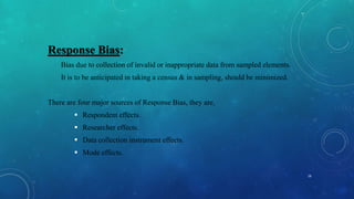 Response Bias:
Bias due to collection of invalid or inappropriate data from sampled elements.
It is to be anticipated in taking a census & in sampling, should be minimized.
There are four major sources of Response Bias, they are,
 Respondent effects.
 Researcher effects.
 Data collection instrument effects.
 Mode effects.
16
 