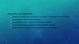 Response Bias can be minimized by,
 Designing data collection procedures & instruments via a respondent centered approach.
 Comprehensive training of data collectors.
 Incorporating a quality control system during data collection.
 Extensive data cleaning including validity & reliability checking.
 Using external data sources to detect & correct error once identified.
17
 
