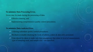 To minimize Data Processing Error,
Errors may be made during the processing of data.
 Effective training, and
 Implementing comprehensive quality control procedures.
To minimize Data Analysis Error,
 Utilizing redundant quality control procedures.
 Recheck or double checking the work of editors, coders & data entry personnel.
 Care should be taken to make sure that assumptions that relate to level of measurement,
type of sampling used, and sample size – are specified.
18
 