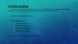 COVERAGE BIAS
It is the lack of one-to-one correspondence between the elements in the target population & the
elements encompassed by the respondent selection procedures used in the study.
It is often referred to as frame error.
It is divided into 4 types,
 Over Coverage Bias
 Under Coverage Bias
 Multiple Coverage Bias
 Clustered Frame Bias
Note: It may occur in taking a Census & in Sampling.
4
 