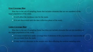 Over Coverage Bias:
Bias due to the use of sampling frame that includes elements that are not members of the
target population of the study.
 It will affect the incidence rate for the study.
 It is not discovered until the data collection phase of the study.
Under Coverage Bias:
Bias due to the use of sampling frame that does not include elements that are not members of
the target population of the study.
 A Census would have under coverage bias if elements of the population are inaccessible &
are excluded from the study.
 It may lead to a decrease in the sample size, thus affecting the random sampling error.
5
 