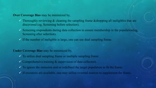 Over Coverage Bias may be minimized by,
 Thoroughly reviewing & cleaning the sampling frame &dropping all ineligibles that are
discovered (eg, Screening before selection).
 Screening respondents during data collection to ensure membership in the population(eg,
Screening after selection).
 If the number of ineligible is large, one can use dual sampling frame.
Under Coverage Bias may be minimized by,
 To utilize dual sampling frame or multiple sampling frame.
 Comprehensive training & supervision of data collectors.
 To ignore the omission and/or redefined the target population to fit the frame.
 If resources are available, one may utilize external sources to supplement the frame.
7
 