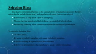 Selection Bias:
Bias due to systematic difference in the characteristics of population elements that are
selected to be included in the study and population elements that are not selected.
 Selection bias is very much a part of a sampling.
 Non-probability sampling is likely to have a great deal of Selection bias.
 Probability sampling, when elements are selected with unequal probabilities.
To minimize Selection Bias,
 To take Census.
 By using probability sampling with equal probability selection.
 Effective training & supervision of data collectors.
 Effective implementation of comprehensive quality control procedures.
9
 