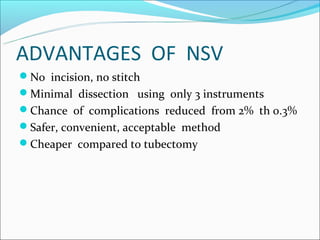 ADVANTAGES OF NSV
No incision, no stitch
Minimal dissection using only 3 instruments
Chance of complications reduced from 2% th 0.3%
Safer, convenient, acceptable method
Cheaper compared to tubectomy
 