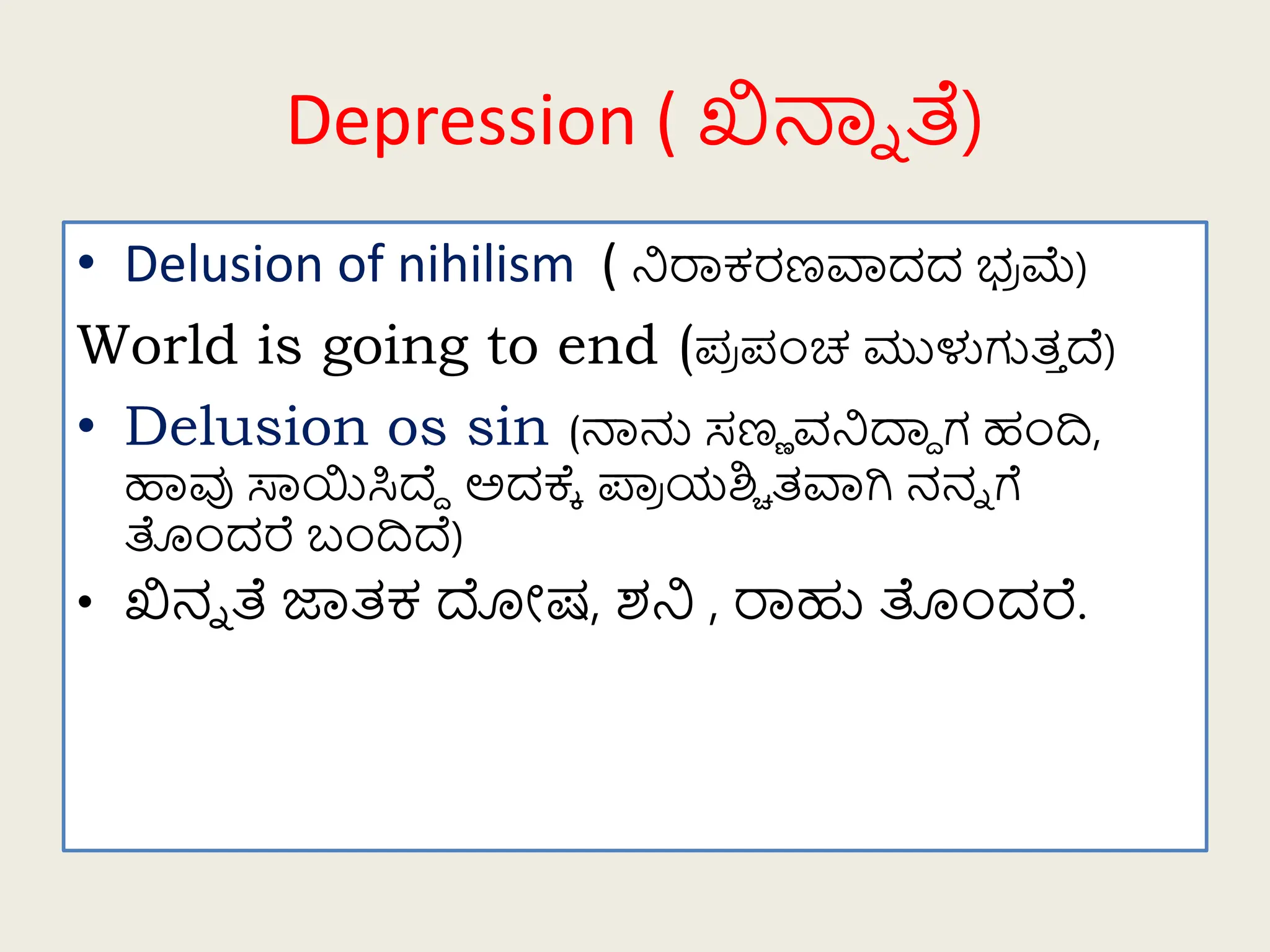 Depression ( ಖಿನಾಾ ತೆ)
• Delusion of nihilism ( ನಿರಾಕರಣವಾದದ ಭ್
ರ ಮೆ)
World is going to end (ಪ
ರ ಪಂಚ ಮುಳುಗುತ
ತ ದ್ವ)
• Delusion os sin (ನಾನು ಸಣಣ ರ್ನಿದ್ದು ಗ ಹಂದಿ,
ಹಾವು ಸಾಯಿಸಿದ್ವು ಅದಕ್ಕೆ ಪಾ
ರ ಯಶ್ಚಿ ತವಾಗಿ ನನಾ ಗೆ
ತಂದರೆ ಬಂದಿದ್ವ)
• ಖಿನಾ ತೆ ಜಾತಕ ದೋಷ, ಶನಿ , ರಾಹು ತಂದರೆ.
 