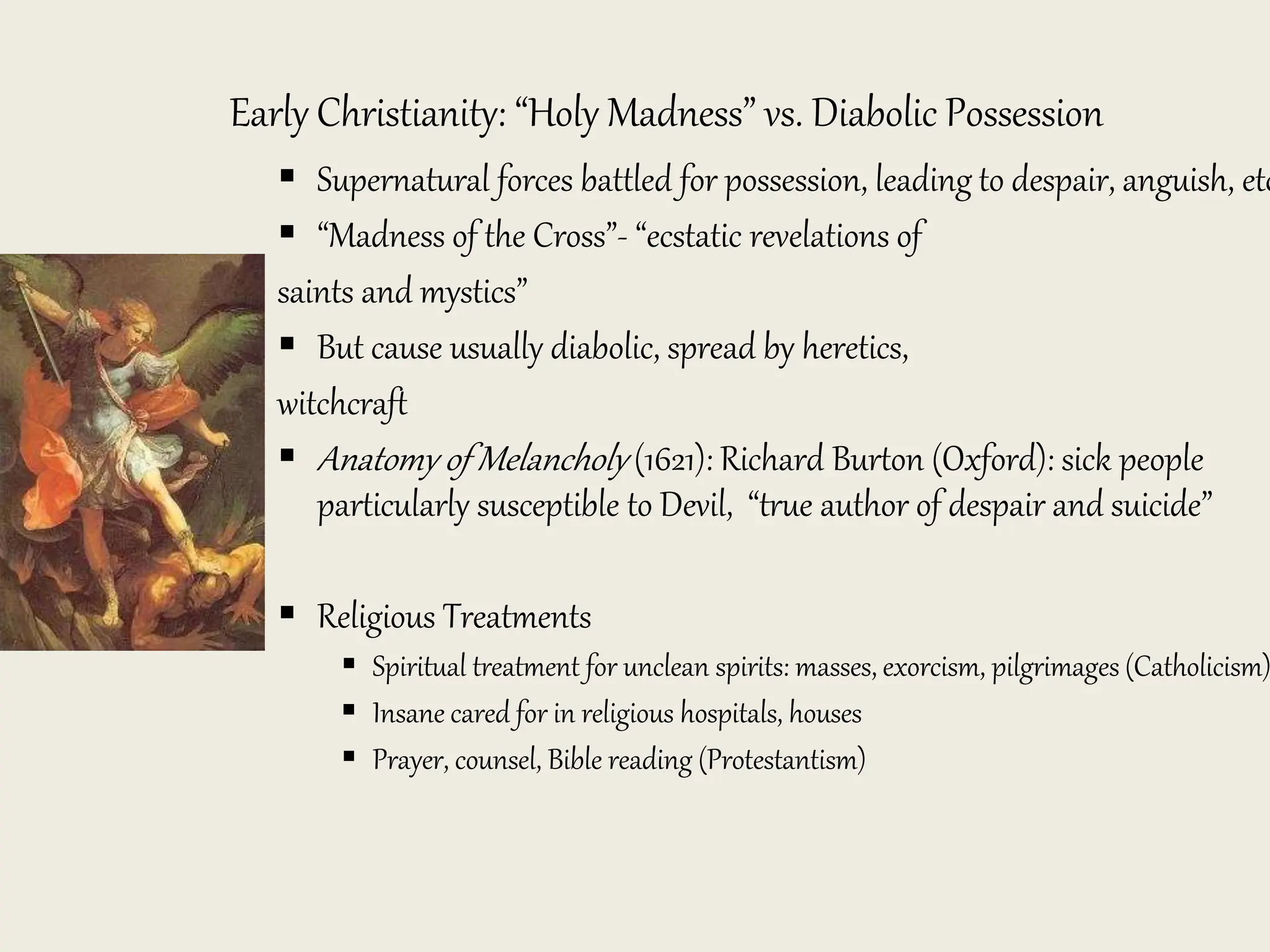 Early Christianity: “Holy Madness” vs. Diabolic Possession
 Supernatural forces battled for possession, leading to despair, anguish, etc
 “Madness of the Cross”- “ecstatic revelations of
saints and mystics”
 But cause usually diabolic, spread by heretics,
witchcraft
 Anatomy of Melancholy (1621): Richard Burton (Oxford): sick people
particularly susceptible to Devil, “true author of despair and suicide”
 Religious Treatments
 Spiritual treatment for unclean spirits: masses, exorcism, pilgrimages (Catholicism)
 Insane cared for in religious hospitals, houses
 Prayer, counsel, Bible reading (Protestantism)
 