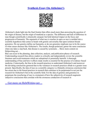 Synthesis Essay On Alzheimer's
Alzheimer's sheds light into the final frontier that offers much more than answering the question of
the origin of disease, but the origin of mankind as a species. The difference and lack of difference in
man though scientifically is drastically unequal, but hold identical impact on the focus and
progression of humanity. The argument of what race is reaches its apex as race is molded into a
scientific hypothesis that comes to heads with genetic universality that upon isolation breeds
genomics. Do our genetics define our humanity, or do our genomics implicate race to be the source
of what causes diseases like Alzheimer's. The results, though polarized, garner the same conclusion
when one takes a step back, that disease is caused by systematic ... Show more content on
Helpwriting.net ...
Bias can occur in the planning, data collection, analysis, and publication phases of research.
Understanding research bias allows readers to critically and independently review the scientific
literature and avoid treatments which are suboptimal or potentially harmful. A thorough
understanding of bias and how it affects study results is essential for the practice of evidence–based
medicine. Contextually, the bias in the research practices to understand Alzheimer's and moreover
the deviating conclusions garnered due to the variances in research practices allude to a greater issue
present. Specifically, the idea of race as a scientific category is a blatantly erroneous conclusion that
has arisen due to the biased practices in research that continues to be perpetuated in not just the
research for Alzheimer's but in the scientific field. For the idea of genetics and genomics to
perpetuate the resurfacing of race is a testament of how the subjectivity of research augments
subjective conclusions that correlate with the erroneous conduction of research in
... Get more on HelpWriting.net ...
 