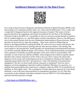 Intelligent Clinician's Guide To The Dsm-5 Essay
For as long as there has been a Diagnostic and Statistical Manual of Mental Disorders (DSM), it has
been treated as if it contained scientific truths. Yet, is that what the DSM really is? Or, is really only
a rough draft of diagnoses based on the supposed consensus of experts? This seems to be the
question that drives the explanation and critique forwarded by Dr. Joel Paris in The Intelligent
Clinician's Guide to the DSM–5®. A good place to start is to envision a mental disorder as similar to
that of a medical diagnosis; viz., that both require scientific classification. However, the differences
arise in that mental disorders lack the more fundamental understanding of disease processes. Mental
disorders are based more on signs and symptom ... Show more content on Helpwriting.net ...
However, the biggest problem in making the DSM–5®, seem to lie not so much in the process, but
the fact that it was driven more by ideology than the other previous editions. The ideology that
seems implicit is the principle that "mental disorders are neurobiological and dimensional and lack a
cut–off from normality (Kupfer & Regier, 2011) (Paris p. 26).In using dimensionality accompanied
with a spectrum of normality, psychiatric disorders can be seen to lack no exact boundary with
normality. As seen in previous editions of DSMs, various diagnoses have failed to separate mental
disorders from common experiences of life. If this is the case, there is always the chance that
diagnoses can be wrong, and wrong diagnoses do have consequences. Staying on the subject of
separating mental illness from life's "ups and downs," what is the definition of normal human
unhappiness? Has this ever been clearly defined, measured, or interpreted? And, how does a
diagnoses involving unhappiness make that condition disabling? With these two questions, it is
probable that many problems that would receive a diagnosis under the DSM–5® are painful but not
disabling. As Paris rightly states, "The overdiagnosis of major depression, based on its overly broad
definition, is one of the most serious problems in contemporary psychiatry" (p. 82). Paris then
concentrates on the multitude of disorders included in the new DSM V®. From Schizophrenia
spectrum and other psychoses, through
... Get more on HelpWriting.net ...
 