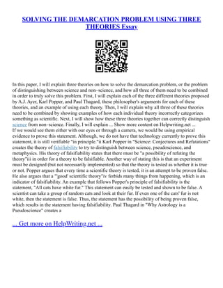 SOLVING THE DEMARCATION PROBLEM USING THREE
THEORIES Essay
In this paper, I will explain three theories on how to solve the demarcation problem, or the problem
of distinguishing between science and non–science, and how all three of them need to be combined
in order to truly solve this problem. First, I will explain each of the three different theories proposed
by A.J. Ayer, Karl Popper, and Paul Thagard, these philosopher's arguments for each of these
theories, and an example of using each theory. Then, I will explain why all three of these theories
need to be combined by showing examples of how each individual theory incorrectly categorizes
something as scientific. Next, I will show how these three theories together can correctly distinguish
science from non–science. Finally, I will explain ... Show more content on Helpwriting.net ...
If we would see them either with our eyes or through a camera, we would be using empirical
evidence to prove this statement. Although, we do not have that technology currently to prove this
statement, it is still verifiable "in principle."ii Karl Popper in "Science: Conjectures and Refutations"
creates the theory of falsifiability to try to distinguish between science, pseudoscience, and
metaphysics. His theory of falsifiability states that there must be "a possibility of refuting the
theory"iii in order for a theory to be falsifiable. Another way of stating this is that an experiment
must be designed (but not necessarily implemented) so that the theory is tested as whether it is true
or not. Popper argues that every time a scientific theory is tested, it is an attempt to be proven false.
He also argues that a "'good' scientific theory"iv forbids many things from happening, which is an
indicator of falsifiability. An example that follows Popper's principle of falsifiability is the
statement, "All cats have white fur." This statement can easily be tested and shown to be false. A
scientist can take a group of random cats and look at their fur. If even one of the cats' fur is not
white, then the statement is false. Thus, the statement has the possibility of being proven false,
which results in the statement having falsifiability. Paul Thagard in "Why Astrology is a
Pseudoscience" creates a
... Get more on HelpWriting.net ...
 