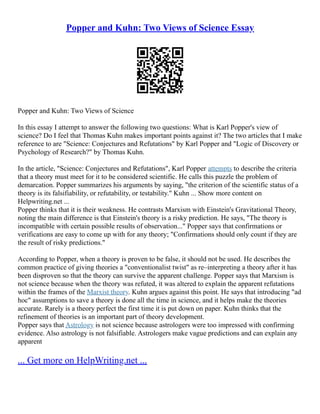 Popper and Kuhn: Two Views of Science Essay
Popper and Kuhn: Two Views of Science
In this essay I attempt to answer the following two questions: What is Karl Popper's view of
science? Do I feel that Thomas Kuhn makes important points against it? The two articles that I make
reference to are "Science: Conjectures and Refutations" by Karl Popper and "Logic of Discovery or
Psychology of Research?" by Thomas Kuhn.
In the article, "Science: Conjectures and Refutations", Karl Popper attempts to describe the criteria
that a theory must meet for it to be considered scientific. He calls this puzzle the problem of
demarcation. Popper summarizes his arguments by saying, "the criterion of the scientific status of a
theory is its falsifiability, or refutability, or testability." Kuhn ... Show more content on
Helpwriting.net ...
Popper thinks that it is their weakness. He contrasts Marxism with Einstein's Gravitational Theory,
noting the main difference is that Einstein's theory is a risky prediction. He says, "The theory is
incompatible with certain possible results of observation..." Popper says that confirmations or
verifications are easy to come up with for any theory; "Confirmations should only count if they are
the result of risky predictions."
According to Popper, when a theory is proven to be false, it should not be used. He describes the
common practice of giving theories a "conventionalist twist" as re–interpreting a theory after it has
been disproven so that the theory can survive the apparent challenge. Popper says that Marxism is
not science because when the theory was refuted, it was altered to explain the apparent refutations
within the frames of the Marxist theory. Kuhn argues against this point. He says that introducing "ad
hoc" assumptions to save a theory is done all the time in science, and it helps make the theories
accurate. Rarely is a theory perfect the first time it is put down on paper. Kuhn thinks that the
refinement of theories is an important part of theory development.
Popper says that Astrology is not science because astrologers were too impressed with confirming
evidence. Also astrology is not falsifiable. Astrologers make vague predictions and can explain any
apparent
... Get more on HelpWriting.net ...
 