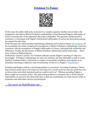 Friedman Vs Popper
In this essay the author shall seeks an answer to a complex question whether and on what is the
comparative and relative Milton Friedman's methodology to Karl Raimund Popper's philosophy of
science focusing only on the arguments that really comparable. The question, whether positive
economics is convergent with Popper's falsification's philosophy of science has been preoccupying
the experts for some time.
In the first part, the author presents methodology definition and its place at theory of economics. In
the second part, the author compares the assumptions of Milton Friedman's methodology of positive
economics with the assumptions of Popper's philosophy of science, indicating both similarities and
differences. Finally, the discussions of Milton Friedman's phenomena and his rules today ... Show
more content on Helpwriting.net ...
Furthermore "positive science" for Friedman indicates exactly Popper's meaning of "objective
knowledge". At Popper's methodology are only two solutions: the best obtainable is truth or it gets
falsified. Friedman makes verification as a degree of reasonable confidence and explains as an
ultimately increasing a subjective state of uncertainty. In fact it is a Popper's "falsifiability".
Friedman and Popper confirm a real testing problem in economics. According Friedman a "theory
does not have prima facie to be tested on a new facts for it can be tested on old ones which have not
yet been notice and which statistical analysis could reveal to us". Whereas according Popper a
theory might see as merely ad hoc. The main testing problem in economics has to do the rational
impossibility of unravel to the observable facts so that one could plainly see what concern solely to
economics and what other social or psychological
... Get more on HelpWriting.net ...
 