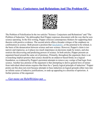 Science : Conjectures And Refutations And The Problem Of...
The Problem of Falsification In the two articles "Science: Conjectures and Refutations" and "The
Problem of Induction," the philosopher Karl Popper expresses discontent with the way that he sees
science operating. In the first writing, Popper criticizes contemporary thinkers for supporting their
theories with positive evidence. The second article offers a broader critique of the emphasis on
confirmation in science. Both present a position that falsifiability, or the potential to be refuted, is
the basis of the demarcation between science and non–science. However, Popper's claim is too
narrow and imprecise, as it places too much importance on decisions made by testers, and also
restricts the discovering and predicting powers of science. In both articles, Popper presents an
argument based around the same set of premises. Primarily, throughout the argument, there is an
overarching implicit premise that science should be an endeavor based firmly on a logical
foundation, as evidenced by Popper's persistent attempts to remove any vestige of bad logic from
science. Another key premise of the argument is that attempting to derive general laws of nature
from individual observations requires that there be a "purely logical principle of induction." Popper
points out this does not exist because attempts to base induction on logical grounds either runs into
an infinite series of inductive justifications, or ends up appealing to a doctrine of apriorism. A
further premise of the argument
... Get more on HelpWriting.net ...
 