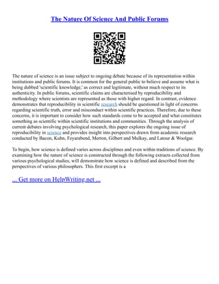 The Nature Of Science And Public Forums
The nature of science is an issue subject to ongoing debate because of its representation within
institutions and public forums. It is common for the general public to believe and assume what is
being dubbed 'scientific knowledge,' as correct and legitimate, without much respect to its
authenticity. In public forums, scientific claims are characterised by reproducibility and
methodology where scientists are represented as those with higher regard. In contrast, evidence
demonstrates that reproducibility in scientific research should be questioned in light of concerns
regarding scientific truth, error and misconduct within scientific practices. Therefore, due to these
concerns, it is important to consider how such standards come to be accepted and what constitutes
something as scientific within scientific institutions and communities. Through the analysis of
current debates involving psychological research, this paper explores the ongoing issue of
reproducibility in science and provides insight into perspectives drawn from academic research
conducted by Bacon, Kuhn, Feyarabend, Merton, Gilbert and Mulkay, and Latour & Woolgar.
To begin, how science is defined varies across disciplines and even within traditions of science. By
examining how the nature of science is constructed through the following extracts collected from
various psychological studies, will demonstrate how science is defined and described from the
perspectives of various philosophers. This first excerpt is a
... Get more on HelpWriting.net ...
 