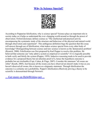 Why Is Science Special?
According to Popparian falsification, why is science special? Science plays an important role in
society today as it helps us understand the ever–changing world around us through the power of
observation. Oxford dictionary defines science as "The intellectual and practical activity
encompassing the systematic study of the structure and behaviour of the physical and natural world
through observation and experiment". This ambiguous definition begs the question that this essay
will answer through use of falsification; what makes science special from every other body of
knowledge? Distinguishing between science and non–science is known as the 'demarcation problem'
(Resnick, 2000). Falsification was first proposed by Karl Popper to resolve this problem. He
believed that someone can "only admit a system as empirical or scientific" if it is logically possible
to both verify and falsify the system (Popper, 1959). Inductive reasoning tends to be used to provide
evidence for a proposed theory but not absolute proof of it, hence the hypothesis outcome is
probable but not irrefutable (Copi, Cohen, & Flage, 2007). Consider the statement "all swans are
white" (Keuth, 2005). Just because all the swans you have observed are doesn't make it true as you
haven't observed all swans; this is known as a dogmatic statement. Through falsification the
outcome is a certainty not a probability. Popper's falsification effectively proving a theory to be
scientific is demonstrated through Newton's
... Get more on HelpWriting.net ...
 