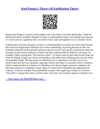 Karl Popper's Theory Of Falsification Theory
Despite Karl Popper's extensive and credible work in the field of scientific philosophy, I think his
falsification theory should be thought of solely as a philosophical theory and nothing more because
it is most useful as a guideline that is not taken at face value and applied to every scientific theory.
In philosophy of science the goal is to prove a certain hypothesis or induce one from observational
data. However Popper had a different view on the methodology of proving theories (in this case
scientific) and believed that general statements that are used to form specific conclusions cannot be
accepted, as they need an inference to begin with thus impermissible by deductive reasoning. An
example of this is saying that "All swans are white", it is much easier to prove that not all swans are
white by finding a single case where our hypothesis fails rather than validating each case for which
our hypothesis holds. Delving deeper into falsification it is important to note that falsifiability
doesn't mean that there are arguments opposing a theory but rather it is possible to have a scenario,
which would invalidate it or disprove it. Building on his theory Popper wanted to emphasize the
idea that no theory is completely correct, unless it is shown to be falsifiable and supported with
evidence. A famous example of an unfalsifiable scenario with supporting evidence is as follows,
"The earth is younger than many scientists state, and in fact was created to appear as though it was
... Get more on HelpWriting.net ...
 