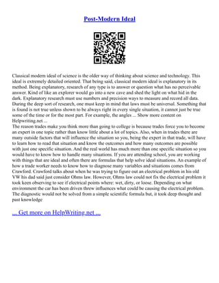 Post-Modern Ideal
Classical modern ideal of science is the older way of thinking about science and technology. This
ideal is extremely detailed oriented. That being said, classical modern ideal is explanatory in its
method. Being explanatory, research of any type is to answer or question what has no perceivable
answer. Kind of like an explorer would go into a new cave and shed the light on what hid in the
dark. Explanatory research must use numbers and precision ways to measure and record all data.
During the deep sort of research, one must keep in mind that laws must be universal. Something that
is found is not true unless shown to be always right in every single situation, it cannot just be true
some of the time or for the most part. For example, the angles ... Show more content on
Helpwriting.net ...
The reason trades make you think more than going to college is because trades force you to become
an expert in one topic rather than know little about a lot of topics. Also, when in trades there are
many outside factors that will influence the situation so you, being the expert in that trade, will have
to learn how to read that situation and know the outcomes and how many outcomes are possible
with just one specific situation. And the real world has much more than one specific situation so you
would have to know how to handle many situations. If you are attending school, you are working
with things that are ideal and often there are formulas that help solve ideal situations. An example of
how a trade worker needs to know how to diagnose many variables and situations comes from
Crawford. Crawford talks about when he was trying to figure out an electrical problem in his old
VW his dad said just consider Ohms law. However, Ohms law could not fix the electrical problem it
took keen observing to see if electrical points where: wet, dirty, or loose. Depending on what
environment the car has been driven threw influences what could be causing the electrical problem.
The diagnostic would not be solved from a simple scientific formula but, it took deep thought and
past knowledge
... Get more on HelpWriting.net ...
 