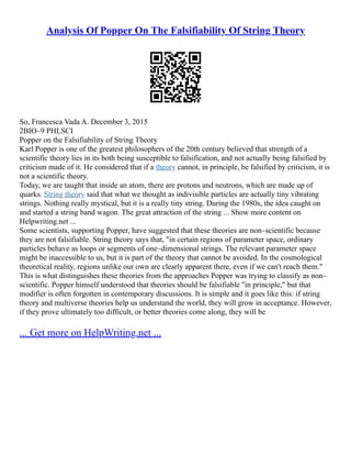 Analysis Of Popper On The Falsifiability Of String Theory
So, Francesca Vada A. December 3, 2015
2BIO–9 PHLSCI
Popper on the Falsifiability of String Theory
Karl Popper is one of the greatest philosophers of the 20th century believed that strength of a
scientific theory lies in its both being susceptible to falsification, and not actually being falsified by
criticism made of it. He considered that if a theory cannot, in principle, be falsified by criticism, it is
not a scientific theory.
Today, we are taught that inside an atom, there are protons and neutrons, which are made up of
quarks. String theory said that what we thought as indivisible particles are actually tiny vibrating
strings. Nothing really mystical, but it is a really tiny string. During the 1980s, the idea caught on
and started a string band wagon. The great attraction of the string ... Show more content on
Helpwriting.net ...
Some scientists, supporting Popper, have suggested that these theories are non–scientific because
they are not falsifiable. String theory says that, "in certain regions of parameter space, ordinary
particles behave as loops or segments of one–dimensional strings. The relevant parameter space
might be inaccessible to us, but it is part of the theory that cannot be avoided. In the cosmological
theoretical reality, regions unlike our own are clearly apparent there, even if we can't reach them."
This is what distinguishes these theories from the approaches Popper was trying to classify as non–
scientific. Popper himself understood that theories should be falsifiable "in principle," but that
modifier is often forgotten in contemporary discussions. It is simple and it goes like this: if string
theory and multiverse theories help us understand the world, they will grow in acceptance. However,
if they prove ultimately too difficult, or better theories come along, they will be
... Get more on HelpWriting.net ...
 