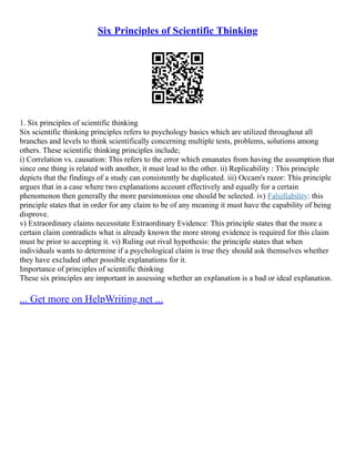Six Principles of Scientific Thinking
1. Six principles of scientific thinking
Six scientific thinking principles refers to psychology basics which are utilized throughout all
branches and levels to think scientifically concerning multiple tests, problems, solutions among
others. These scientific thinking principles include;
i) Correlation vs. causation: This refers to the error which emanates from having the assumption that
since one thing is related with another, it must lead to the other. ii) Replicability : This principle
depicts that the findings of a study can consistently be duplicated. iii) Occam's razor: This principle
argues that in a case where two explanations account effectively and equally for a certain
phenomenon then generally the more parsimonious one should be selected. iv) Falsifiability: this
principle states that in order for any claim to be of any meaning it must have the capability of being
disprove.
v) Extraordinary claims necessitate Extraordinary Evidence: This principle states that the more a
certain claim contradicts what is already known the more strong evidence is required for this claim
must be prior to accepting it. vi) Ruling out rival hypothesis: the principle states that when
individuals wants to determine if a psychological claim is true they should ask themselves whether
they have excluded other possible explanations for it.
Importance of principles of scientific thinking
These six principles are important in assessing whether an explanation is a bad or ideal explanation.
... Get more on HelpWriting.net ...
 