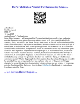 The 's Falsification Principle For Demarcating Science...
Adam Leuer
Prof. Livengood
PHIL 471
16 May 2015
Against Popper's Falsificationism
In the following pages I will argue that Karl Popper's falsification principle, when used as the
criterion for demarcating science from non–science, cannot in all cases establish definitively
whether a theory is scientific, and thus at the very least cannot be the sole method of distinguishing
science from non–science. My argument is as follows: For any criterion to serve as the principle of
demarkation, it must describe how, for any given hypothesis, that hypothesis can be evaluated as
scientific or not. Furthermore, that procedure should be consistent with the way established "good"
science is done in practice. Popper's falsification principle is, in at least a few cases, inconsistent
with the way science is done in practice. Therefore, falsification cannot serve as the principle of
demarkation. It has long been the project of philosophers to elucidate just what it is that makes a
method of inquiry science. The question is this: how can we tell if a theory, or set of theories,
constitutes science? What is the principle by which a claim about the nature of things can be said to
be scientific? And just as importantly, how can we know what sort of things are not? Popper
attempted to answer this question of demarkation between science and non–science by proposing a
criterion for distinguishing the former from the latter. Falsifiability, he claimed, is what makes a
hypothesis scientific. To say
... Get more on HelpWriting.net ...
 