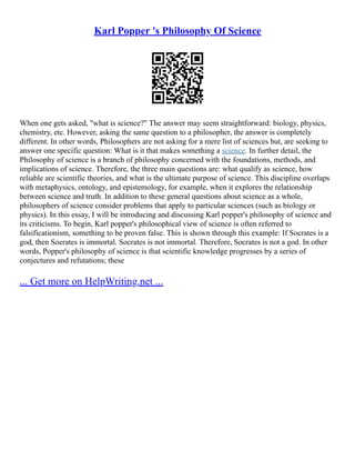 Karl Popper 's Philosophy Of Science
When one gets asked, "what is science?" The answer may seem straightforward: biology, physics,
chemistry, etc. However, asking the same question to a philosopher, the answer is completely
different. In other words, Philosophers are not asking for a mere list of sciences but, are seeking to
answer one specific question: What is it that makes something a science. In further detail, the
Philosophy of science is a branch of philosophy concerned with the foundations, methods, and
implications of science. Therefore, the three main questions are: what qualify as science, how
reliable are scientific theories, and what is the ultimate purpose of science. This discipline overlaps
with metaphysics, ontology, and epistemology, for example, when it explores the relationship
between science and truth. In addition to these general questions about science as a whole,
philosophers of science consider problems that apply to particular sciences (such as biology or
physics). In this essay, I will be introducing and discussing Karl popper's philosophy of science and
its criticisms. To begin, Karl popper's philosophical view of science is often referred to
falsificationism, something to be proven false. This is shown through this example: If Socrates is a
god, then Socrates is immortal. Socrates is not immortal. Therefore, Socrates is not a god. In other
words, Popper's philosophy of science is that scientific knowledge progresses by a series of
conjectures and refutations; these
... Get more on HelpWriting.net ...
 