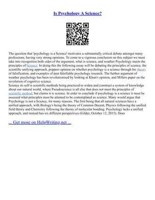 Is Psychology A Science?
The question that 'psychology is a Science' motivates a substantially critical debate amongst many
professions, having very strong opinions. To come to a vigorous conclusion on this subject we must
take into recognition both sides of the argument, what is science, and weather Psychology meets the
principles of Science. In doing this the following essay will be debating the principles of science, the
scientific unifying approach, poppers opinion on whether psychology is a science through his theory
of falsification, and examples of past falsifiable psychology research. The further argument of
weather psychology has been revolutionised by looking at Khun's opinion, and Millers paper on the
revolution of cognitive science.
Science its self is scientific methods being practiced to widen and construct a system of knowledge
about our natural world, where Pseudoscience is all else that does not meet the principles of
scientific method, but claims it is science. In order to conclude if psychology is a science it must be
assessed what principles must be attained to be contemplated as science. Many would argue that
Psychology is not a Science, for many reasons. The first being that all natural sciences have a
unified approach, with Biology's being the theory of Common Decent, Physics following the unified
field theory and Chemistry following the theory of molecular bonding. Psychology lacks a unified
approach, and instead has six different perspectives (Gilder, October 12, 2015). Does
... Get more on HelpWriting.net ...
 