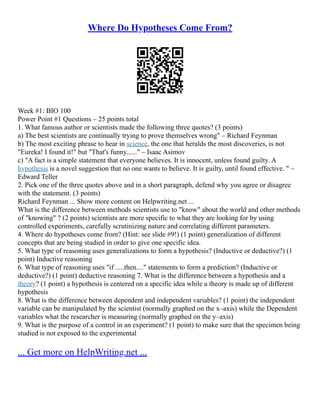 Where Do Hypotheses Come From?
Week #1: BIO 100
Power Point #1 Questions – 25 points total
1. What famous author or scientists made the following three quotes? (3 points)
a) The best scientists are continually trying to prove themselves wrong" – Richard Feynman
b) The most exciting phrase to hear in science, the one that heralds the most discoveries, is not
"Eureka! I found it!" but "That's funny......" – Isaac Asimov
c) "A fact is a simple statement that everyone believes. It is innocent, unless found guilty. A
hypothesis is a novel suggestion that no one wants to believe. It is guilty, until found effective. " –
Edward Teller
2. Pick one of the three quotes above and in a short paragraph, defend why you agree or disagree
with the statement. (3 points)
Richard Feynman ... Show more content on Helpwriting.net ...
What is the difference between methods scientists use to "know" about the world and other methods
of "knowing" ? (2 points) scientists are more specific to what they are looking for by using
controlled experiments, carefully scrutinizing nature and correlating different parameters.
4. Where do hypotheses come from? (Hint: see slide #9!) (1 point) generalization of different
concepts that are being studied in order to give one specific idea.
5. What type of reasoning uses generalizations to form a hypothesis? (Inductive or deductive?) (1
point) Inductive reasoning
6. What type of reasoning uses "if .....then...." statements to form a prediction? (Inductive or
deductive?) (1 point) deductive reasoning 7. What is the difference between a hypothesis and a
theory? (1 point) a hypothesis is centered on a specific idea while a theory is made up of different
hypothesis
8. What is the difference between dependent and independent variables? (1 point) the independent
variable can be manipulated by the scientist (normally graphed on the x–axis) while the Dependent
variables what the researcher is measuring (normally graphed on the y–axis)
9. What is the purpose of a control in an experiment? (1 point) to make sure that the specimen being
studied is not exposed to the experimental
... Get more on HelpWriting.net ...
 