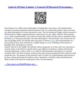 Analysis Of Imre Lakatos 's Concept Of Research Programme...
Imre Lakatos was a 20th century philosopher of mathematics and science, who introduced the
concepts of research programme and the protective belt. It is evident that Lakatos' ideas stem from
two other philosophers of science discussed in class. The first being Karl Popper, and his concept of
falsificationism. Popper suggested theories cannot be proven, but, rather, falsified. After putting a
theory under experimentation, if you observe results that conflict with the claim or hypothesis, then
the theory as a whole gets discarded. The other philosopher is Thomas Kuhn, who is known for his
idea of paradigm shifts. He said that after long spans of normal science and experimentation in a
given period of time, there will then be a sudden change in a way of thinking, which leads to a
paradigm shift, and progress in science.
Lakatos' idea lies in the middle. He said that a theory progresses over time, and every succession a
scientist makes in the field of a specific theory, gets added to its hardcore. Lakatos calls this the
research programme; in other words, it is a chain of experimentation and progress in a specific
scientific realm. All of the scientists working in the same research programme form a protective belt
around the core. The purpose of this protective belt is to allow for experimentation and research to
be done, without destroying the hardcore when a hypothesis is falsified, unlike falsificationism.
When I think of the hard core and protective belt, I see the hardcore
... Get more on HelpWriting.net ...
 