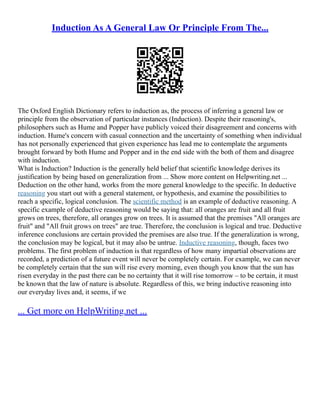 Induction As A General Law Or Principle From The...
The Oxford English Dictionary refers to induction as, the process of inferring a general law or
principle from the observation of particular instances (Induction). Despite their reasoning's,
philosophers such as Hume and Popper have publicly voiced their disagreement and concerns with
induction. Hume's concern with casual connection and the uncertainty of something when individual
has not personally experienced that given experience has lead me to contemplate the arguments
brought forward by both Hume and Popper and in the end side with the both of them and disagree
with induction.
What is Induction? Induction is the generally held belief that scientific knowledge derives its
justification by being based on generalization from ... Show more content on Helpwriting.net ...
Deduction on the other hand, works from the more general knowledge to the specific. In deductive
reasoning you start out with a general statement, or hypothesis, and examine the possibilities to
reach a specific, logical conclusion. The scientific method is an example of deductive reasoning. A
specific example of deductive reasoning would be saying that: all oranges are fruit and all fruit
grows on trees, therefore, all oranges grow on trees. It is assumed that the premises "All oranges are
fruit" and "All fruit grows on trees" are true. Therefore, the conclusion is logical and true. Deductive
inference conclusions are certain provided the premises are also true. If the generalization is wrong,
the conclusion may be logical, but it may also be untrue. Inductive reasoning, though, faces two
problems. The first problem of induction is that regardless of how many impartial observations are
recorded, a prediction of a future event will never be completely certain. For example, we can never
be completely certain that the sun will rise every morning, even though you know that the sun has
risen everyday in the past there can be no certainty that it will rise tomorrow – to be certain, it must
be known that the law of nature is absolute. Regardless of this, we bring inductive reasoning into
our everyday lives and, it seems, if we
... Get more on HelpWriting.net ...
 