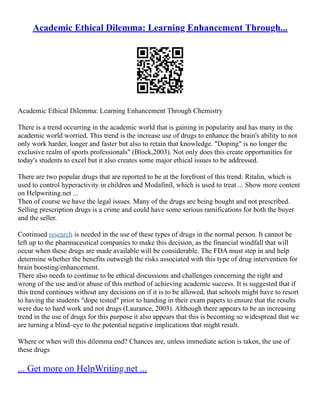 Academic Ethical Dilemma: Learning Enhancement Through...
Academic Ethical Dilemma: Learning Enhancement Through Chemistry
There is a trend occurring in the academic world that is gaining in popularity and has many in the
academic world worried. This trend is the increase use of drugs to enhance the brain's ability to not
only work harder, longer and faster but also to retain that knowledge. "Doping" is no longer the
exclusive realm of sports professionals" (Block,2003). Not only does this create opportunities for
today's students to excel but it also creates some major ethical issues to be addressed.
There are two popular drugs that are reported to be at the forefront of this trend: Ritalin, which is
used to control hyperactivity in children and Modafinil, which is used to treat ... Show more content
on Helpwriting.net ...
Then of course we have the legal issues. Many of the drugs are being bought and not prescribed.
Selling prescription drugs is a crime and could have some serious ramifications for both the buyer
and the seller.
Continued research is needed in the use of these types of drugs in the normal person. It cannot be
left up to the pharmaceutical companies to make this decision, as the financial windfall that will
occur when these drugs are made available will be considerable. The FDA must step in and help
determine whether the benefits outweigh the risks associated with this type of drug intervention for
brain boosting/enhancement.
There also needs to continue to be ethical discussions and challenges concerning the right and
wrong of the use and/or abuse of this method of achieving academic success. It is suggested that if
this trend continues without any decisions on if it is to be allowed, that schools might have to resort
to having the students "dope tested" prior to handing in their exam papers to ensure that the results
were due to hard work and not drugs (Laurance, 2003). Although there appears to be an increasing
trend in the use of drugs for this purpose it also appears that this is becoming so widespread that we
are turning a blind–eye to the potential negative implications that might result.
Where or when will this dilemma end? Chances are, unless immediate action is taken, the use of
these drugs
... Get more on HelpWriting.net ...
 