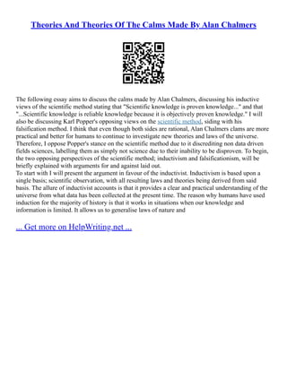 Theories And Theories Of The Calms Made By Alan Chalmers
The following essay aims to discuss the calms made by Alan Chalmers, discussing his inductive
views of the scientific method stating that "Scientific knowledge is proven knowledge..." and that
"...Scientific knowledge is reliable knowledge because it is objectively proven knowledge." I will
also be discussing Karl Popper's opposing views on the scientific method, siding with his
falsification method. I think that even though both sides are rational, Alan Chalmers clams are more
practical and better for humans to continue to investigate new theories and laws of the universe.
Therefore, I oppose Popper's stance on the scientific method due to it discrediting non data driven
fields sciences, labelling them as simply not science due to their inability to be disproven. To begin,
the two opposing perspectives of the scientific method; inductivism and falsificationism, will be
briefly explained with arguments for and against laid out.
To start with I will present the argument in favour of the inductivist. Inductivism is based upon a
single basis; scientific observation, with all resulting laws and theories being derived from said
basis. The allure of inductivist accounts is that it provides a clear and practical understanding of the
universe from what data has been collected at the present time. The reason why humans have used
induction for the majority of history is that it works in situations when our knowledge and
information is limited. It allows us to generalise laws of nature and
... Get more on HelpWriting.net ...
 