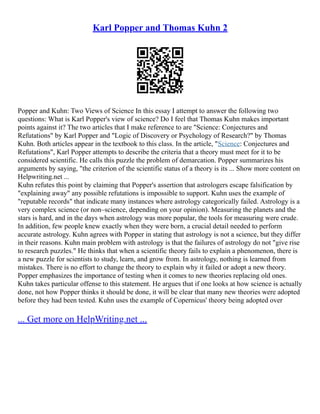 Karl Popper and Thomas Kuhn 2
Popper and Kuhn: Two Views of Science In this essay I attempt to answer the following two
questions: What is Karl Popper's view of science? Do I feel that Thomas Kuhn makes important
points against it? The two articles that I make reference to are "Science: Conjectures and
Refutations" by Karl Popper and "Logic of Discovery or Psychology of Research?" by Thomas
Kuhn. Both articles appear in the textbook to this class. In the article, "Science: Conjectures and
Refutations", Karl Popper attempts to describe the criteria that a theory must meet for it to be
considered scientific. He calls this puzzle the problem of demarcation. Popper summarizes his
arguments by saying, "the criterion of the scientific status of a theory is its ... Show more content on
Helpwriting.net ...
Kuhn refutes this point by claiming that Popper's assertion that astrologers escape falsification by
"explaining away" any possible refutations is impossible to support. Kuhn uses the example of
"reputable records" that indicate many instances where astrology categorically failed. Astrology is a
very complex science (or non–science, depending on your opinion). Measuring the planets and the
stars is hard, and in the days when astrology was more popular, the tools for measuring were crude.
In addition, few people knew exactly when they were born, a crucial detail needed to perform
accurate astrology. Kuhn agrees with Popper in stating that astrology is not a science, but they differ
in their reasons. Kuhn main problem with astrology is that the failures of astrology do not "give rise
to research puzzles." He thinks that when a scientific theory fails to explain a phenomenon, there is
a new puzzle for scientists to study, learn, and grow from. In astrology, nothing is learned from
mistakes. There is no effort to change the theory to explain why it failed or adopt a new theory.
Popper emphasizes the importance of testing when it comes to new theories replacing old ones.
Kuhn takes particular offense to this statement. He argues that if one looks at how science is actually
done, not how Popper thinks it should be done, it will be clear that many new theories were adopted
before they had been tested. Kuhn uses the example of Copernicus' theory being adopted over
... Get more on HelpWriting.net ...
 