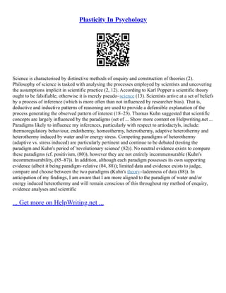 Plasticity In Psychology
Science is characterised by distinctive methods of enquiry and construction of theories (2).
Philosophy of science is tasked with analysing the processes employed by scientists and uncovering
the assumptions implicit in scientific practice (2, 12). According to Karl Popper a scientific theory
ought to be falsifiable; otherwise it is merely pseudo–science (13). Scientists arrive at a set of beliefs
by a process of inference (which is more often than not influenced by researcher bias). That is,
deductive and inductive patterns of reasoning are used to provide a defensible explanation of the
process generating the observed pattern of interest (18–23). Thomas Kuhn suggested that scientific
concepts are largely influenced by the paradigms (set of ... Show more content on Helpwriting.net ...
Paradigms likely to influence my inferences, particularly with respect to artiodactyls, include:
thermoregulatory behaviour, endothermy, homeothermy, heterothermy, adaptive heterothermy and
heterothermy induced by water and/or energy stress. Competing paradigms of heterothermy
(adaptive vs. stress induced) are particularly pertinent and continue to be debated (testing the
paradigm and Kuhn's period of 'revolutionary science' (82)). No neutral evidence exists to compare
these paradigms (cf. positivism, (80)), however they are not entirely incommensurable (Kuhn's
incommensurability, (85–87)). In addition, although each paradigm possesses its own supporting
evidence (albeit it being paradigm–relative (84, 88)); limited data and evidence exists to judge,
compare and choose between the two paradigms (Kuhn's theory–ladenness of data (88)). In
anticipation of my findings, I am aware that I am more aligned to the paradigm of water and/or
energy induced heterothermy and will remain conscious of this throughout my method of enquiry,
evidence analyses and scientific
... Get more on HelpWriting.net ...
 