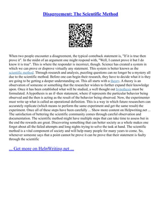 Disagreement: The Scientific Method
When two people encounter a disagreement, the typical comeback statement is, "If it is true then
prove it". In the midst of an argument one might respond with, "Well, I cannot prove it but I do
know it is true". This is where the responder is incorrect, though. Science has created a system in
which we can prove or disprove virtually any statement. This system is better known as the
scientific method. Through research and analysis, puzzling questions can no longer be a mystery all
due to the scientific method. Before one can begin their research, they have to decide what it is they
are going to be getting a deeper understanding on. This all starts with a theory. A theory is an
observation of someone or something that the researcher wishes to further expand their knowledge
upon. Once it has been established what will be studied, a well thought out hypothesis must be
formulated. A hypothesis is an if–then statement, where if represents the particular behavior being
observed and the then is acting as the result of the behavior being observed. Now, the experimenter
must write up what is called an operational definition. This is a way in which future researchers can
accurately replicate (which means to perform the same experiment and get the same result) the
experiment. Once all of these steps have been carefully ... Show more content on Helpwriting.net ...
The satisfaction of bettering the scientific community comes through careful observation and
documentation. The scientific method might have multiple steps that can take time to assess but in
the end the rewards are great. Discovering something that can better society as a whole makes one
forget about all the failed attempts and long nights trying to solve the task at hand. The scientific
method is a vital component of society and will help many people for many years to come. So,
whenever someone says that a point cannot be prove it can be prove that their statement is faulty
through the scientific
... Get more on HelpWriting.net ...
 