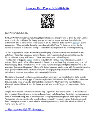 Essay on Karl Popper's Falsifiability
Karl Popper's Falsifiability
Sir Karl Popper's lecture was very thought provoking concerning "where to draw the line." Unlike
most people, the validity of the theory was not his concern as much as how that validity is
determined. This is an issue that really does not get the attention that it deserves. Popper's claims
concerning, "When should a theory be ranked as scientific?" and "Is there a criterion for the
scientific character or status of a theory?" seems to be put together in the following summary.
At first Popper seems to just be criticizing the integrity of some sciences and/or scientists who
nebulously back their vague and general theories with references to observations that may be
inconclusive or scanty which they ... Show more content on Helpwriting.net ...
The first half of Popper's lecture seems to coincide with Thomas Kuhn's historical account of
science. Kuhn speaks of the old astronomical theories held and how they resemble many types of
theories today. They "were believed for the same reasons: they provided plausible answers to the
questions that seemed important" (Kuhn p.3). Kuhn, however, would agree with Popper that theories
must go beyond the content of observation; that it was psychological factors that led the early
scientists to group up observations into a systematic formula.
Basically, with every hypothesis, conjecture, observation, etc. I have read about in Kuhn goes to
every extreme to avoid any type of test that might refute their claims. The limited observations that
they did make could always be interpreted into the theory. What was worse was that those
observations that did not fit into the theory were viewed as only "apparent" observations (Kuhn
p.39).
Maybe this is another factor involved as to why Copernicus was revolutionary. He did not follow
this precedent. Copernicus was not the only one. Many had also refuted Aristotle's views concerning
laws of motion (Kuhn p.83). When observable falsifying evidence is present Kuhn agrees that the
"conceptual scheme must then be abandoned and replaced." However, a good distinction is made
here. Conceptual scheme is a much better rendering than theory. Much like what I would call a
world view–the way we
... Get more on HelpWriting.net ...
 