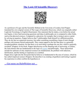 The Logic Of Scientific Discovery
As a professor of Logic and the Scientific Method at the University of London, Karl Popper
translated his own original version of The Logic of Scientific Discovery, which was originally called
Logik der Forschung, to English (Stuermann). One statement that he makes, even before the actual
text begins, is how hard answering questions and ideas in philosophy are is compared to other fields,
such as the physical sciences. Compared to a physicist, for example, that is trying to prove a point
by solving an equation,, Popper believes that "a philosopher finds himself in a different position.
They do not face an organized structure, but rather something resembling a heap of ruins (though
perhaps with treasure buried underneath). They cannot appeal to the fact that there is a generally
accepted problem–situation; for that there is no such thing is perhaps the one fact, which is generally
accepted" (Popper). In his book, Popper takesfocuses on the daunting task of answering, or refutes,
the main themes that are fundamental to the logic of science and philosophy., These ideaswhich
include his opinions of why empirical sciences are fundamental, the problem with induction,
falsification, and the feeling or experience as a method.
Popper dives right into the first point that he believes is fundamental to the area of science, which he
has called 'empirical science' (Popper). He describes it as creating a hypothesis and testing it against
his experience to either confirm the hypothesis or
... Get more on HelpWriting.net ...
 