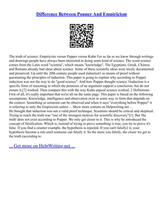 Difference Between Popper And Empiricism
The truth of science: Empiricists versus Popper versus Kuhn For as far as we know through writings
and drawings people have always been interested in doing some kind of science. The word science
comes from the Latin word "scientia", which means "knowledge". The Egyptians, Greek, Chinese
and Romans already had ideas about science. Some of these scientific ideas were nicely documented
and preserved. Up until the 20th century people used induction1 as means of proof without
questioning the principles of induction. This paper is going to explain why according to Popper
induction was not the way to do "good science". And how Popper thought science 1Induction is a
specific form of reasoning in which the premises of an argument support a conclusion, but do not
ensure it.[7] worked. Then compare this with the way Kuhn argued science worked. 2 Definitions
First of all, it's really important that we're all on the same page. This paper is based on the following
assumptions. Knowledge, intelligence and observation exist in some way or form that depends on
the context. Something or someone can be observed and when it says "everything before Popper" it
is referring to only the Empiricists unless ... Show more content on Helpwriting.net ...
He thought that induction was not a valid proof technique. Scientists should be critical and skeptical.
Trying to reach the truth was "one of the strongest motives for scientific discovery"[1]. But 'the
truth' does not exist according to Popper. We only get closer to it. This is why he introduced the
concept of falsification. Which is, instead of trying to prove something is true, you try to prove it's
false. If you find a counter example, the hypothesis is rejected. If you can't falsify2 it, your
hypothesis become a rule until someone can falsify it. So the more you falsify, the closer we get to
the truth (according to
... Get more on HelpWriting.net ...
 