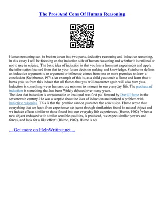The Pros And Cons Of Human Reasoning
Human reasoning can be broken down into two parts, deductive reasoning and inductive reasoning,
in this essay I will be focusing on the induction side of human reasoning and whether it is rational or
not to use in science. The basic idea of induction is that you learn from past experiences and apply
the information learned from that to your future decision making and knowledge. Swinburne defines
an inductive argument is an argument or inference comes from one or more premises to draw a
conclusion (Swinburne, 1974).An example of this is, as a child you touch a flame and learn that it
burns you ,so from this induce that all flames that you will encounter again will also burn you.
Induction is something we as humans use moment to moment in our everyday life. The problem of
induction is something that has been Widely debated over many years.
The idea that induction is unreasonable or irrational was first put forward by David Hume in the
seventeenth century. He was a sceptic about the idea of induction and noticed a problem with
inductive reasoning. This is that the premise cannot guarantee the conclusion. Hume wrote that
everything that we learn from experience we learnt through similarities found in natural object and
we induce effects similar to those found into our everyday life experiences. (Hume, 1902) "when a
new object endowed with similar sensible qualities, is produced, we expect similar powers and
forces, and look for a like effect" (Hume, 1902). Hume is not
... Get more on HelpWriting.net ...
 