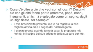 Rifletti
 Cosa c’è oltre a ciò che vedi con gli occhi? Descrivi
ciò che gli altri fanno per te (mamma, papà, nonni,
insegnanti, amici…) e spiegalo come un segno: dagli
un significato. Ad esempio:
› Il mio braccialetto preferito: me lo ha regalato la mia
migliore amica ed è il segno del nostro legame
› Il pranzo pronto quando torno a casa: lo preparala mia
nonna, è il segno del suo affetto e della sua cura per me.
› …
 