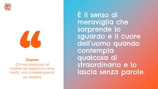 Stupore:
Chi non prova più né
stupore né sorpresa è come
morto, una candela spenta.
(A. Einstein)
È il senso di
meraviglia che
sorprende lo
sguardo e il cuore
dell’uomo quando
contempla
qualcosa di
straordinario e lo
lascia senza parole.
 