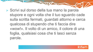 Rifletti
 Scrivi sul dorso della tua mano la parola
stupore e ogni volta che il tuo sguardo cade
sulla scritta fermati, guardati attorno e cerca
qualcosa di stupendo che ti faccia dire
«wow!». Il volto di un amico, il colore di una
foglia, qualsiasi cosa che ti lasci senza
parole.
 