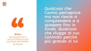 Mistero:
Riconoscere che ci
sono un’infinità di cose
più grandi dell’intelletto.
(B. Pascal)
Qualcosa che
l’uomo percepisce
ma non riesce a
comprendere e a
spiegare fino in
fondo. Qualcosa
che sfugge al suo
controllo perché
più grande di lui.
 