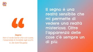 Segno:
Non si vede bene che col cuore,
l’essenziale è invisibile agli occhi.
A. De Saint Exupery
Il segno è una
realtà sensibile che
mi permette di
vedere una realtà
misteriosa. Oltre
l’apparenza delle
cose c’è sempre un
di più.
 