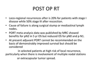 POST OP RT
• Loco-regional recurrences after is 20% for patients with stage I
disease while 50% stage III after rescection.
• Cause of failure is along surgical stump or mediastinal lymph
nodes.
• PORT meta analysis data was published by MRC showed
benefits for pN2 in 5 yr OS but reduced OS for pN0 and p N1.
• At present adjuvant PORT cannot be recommended on the
basis of demonstrably improved survival but should be
considered
in selected patients at high risk of local recurrence,
particularly when there is involvement of multiple nodal stations
or extracapsular tumor spread.
 