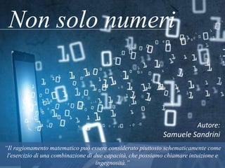 Non solo numeri
Autore:
Samuele Sandrini
“Il ragionamento matematico può essere considerato piuttosto schematicamente come l'esercizio di
una combinazione di due capacità, che possiamo chiamare intuizione e ingegnosità.”
 
