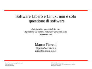 Software Libero e Linux: non è solo
questione di software
diritti civili e qualità della vita
dipendono da come i computer vengono usati
intorno a noi

Marco Fioretti
http://mfioretti.com
http:stop.zona-m.net

Marco Fioretti (marco@digifreedom.net)
http://mfioretti.com
http://stop.zona-m.net

2009/10/24 Roma, Linux Day
Software Libero e Linux: non è solo questione di software
Alcuni Diritti Riservati

 