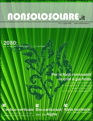 NONSOLOSOLARE.it                    N.3 - Luglio 2009    www.nonsolosolare.it




2030:
Le energie rinnovabili trionfano




                                   Per le fonti rinnovabili
                                       la crisi è già finita
                                       << Ora c’è una nuova guerra
                                          da affrontare e in gioco,
                                                           come allora, c’è
                                            il futuro del pianeta >>




L’eolico verticale Bio-carburanti Italia nucleare:
                                  -fuori tempo massimo-
                   dalle Alghe
  << La soluzione si chiama
 TURBINA EOLICA VERTICALE >>
 