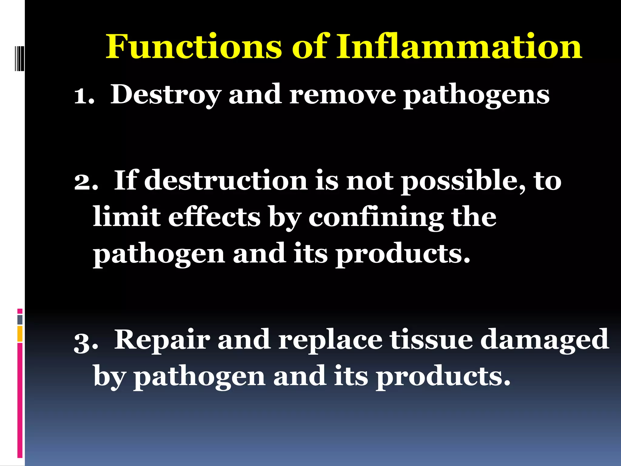 Functions of Inflammation
1. Destroy and remove pathogens
2. If destruction is not possible, to
limit effects by confining the
pathogen and its products.
3. Repair and replace tissue damaged
by pathogen and its products.
 