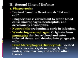 II. Second Line of Defense
1. Phagocytosis:
 Derived from the Greek words “Eat and
cell”.
 Phagocytosis is carried out by white blood
cells: macrophages, neutrophils, and
occasionally eosinophils.
 Neutrophils predominate early in infection.
 Wandering macrophages: Originate from
monocytes that leave blood and enter
infected tissue, and develop into phagocytic
cells.
 Fixed Macrophages (Histiocytes): Located
in liver, nervous system, lungs, lymph
nodes, bone marrow, and several other
tissues.
 