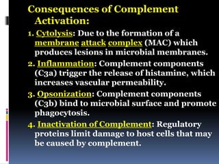 Consequences of Complement
Activation:
1. Cytolysis: Due to the formation of a
membrane attack complex (MAC) which
produces lesions in microbial membranes.
2. Inflammation: Complement components
(C3a) trigger the release of histamine, which
increases vascular permeability.
3. Opsonization: Complement components
(C3b) bind to microbial surface and promote
phagocytosis.
4. Inactivation of Complement: Regulatory
proteins limit damage to host cells that may
be caused by complement.
 