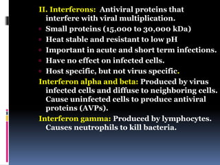 II. Interferons: Antiviral proteins that
interfere with viral multiplication.
 Small proteins (15,000 to 30,000 kDa)
 Heat stable and resistant to low pH
 Important in acute and short term infections.
 Have no effect on infected cells.
 Host specific, but not virus specific.
Interferon alpha and beta: Produced by virus
infected cells and diffuse to neighboring cells.
Cause uninfected cells to produce antiviral
proteins (AVPs).
Interferon gamma: Produced by lymphocytes.
Causes neutrophils to kill bacteria.
 